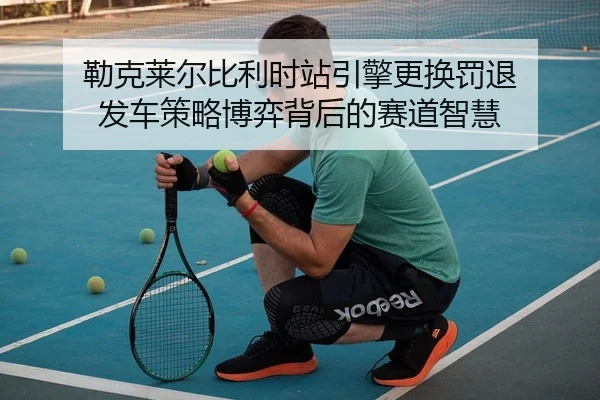勒克莱尔比利时站引擎更换罚退 发车策略博弈背后的赛道智慧